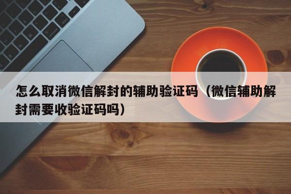 微信注册-怎么取消微信解封的辅助验证码（微信辅助解封需要收验证码吗）(1)