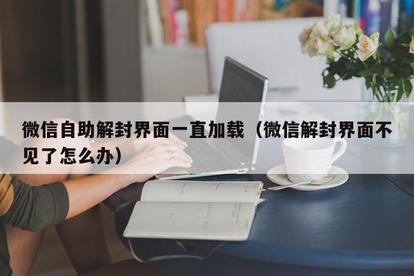 微信保号-微信自助解封界面一直加载（微信解封界面不见了怎么办）(1)