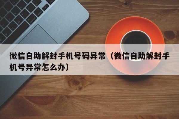 微信辅助-微信自助解封手机号码异常（微信自助解封手机号异常怎么办）(1)