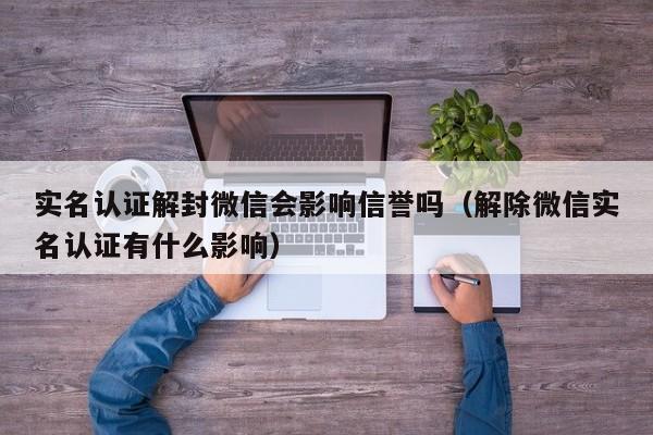 微信辅助-实名认证解封微信会影响信誉吗（解除微信实名认证有什么影响）(1)