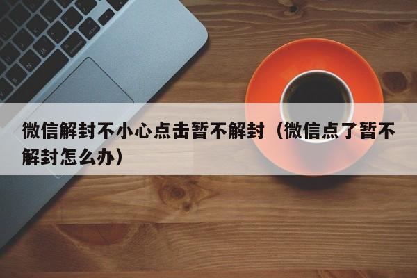 微信辅助-微信解封不小心点击暂不解封（微信点了暂不解封怎么办）(1)