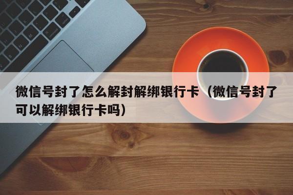 微信辅助-微信号封了怎么解封解绑银行卡（微信号封了可以解绑银行卡吗）(1)