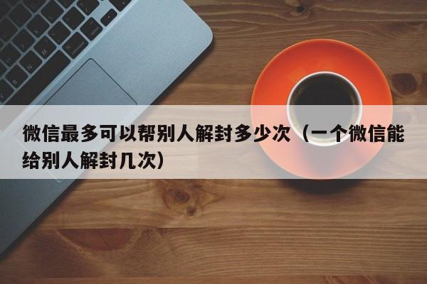 微信解封-微信最多可以帮别人解封多少次（一个微信能给别人解封几次）(1)