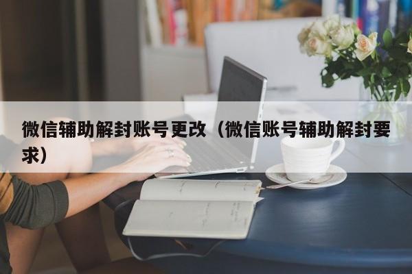 微信注册-微信辅助解封账号更改（微信账号辅助解封要求）(1)