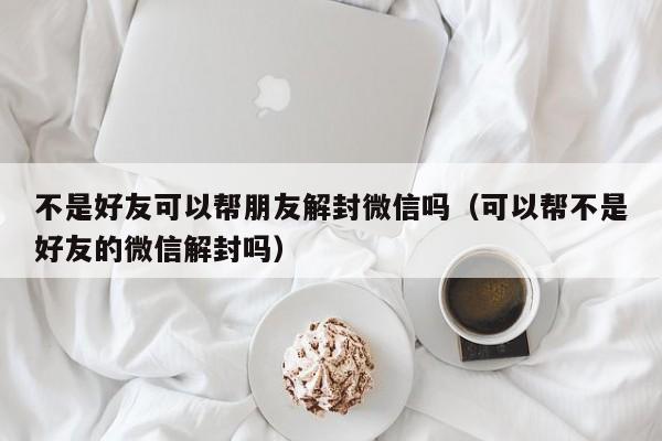 微信注册-不是好友可以帮朋友解封微信吗（可以帮不是好友的微信解封吗）(1)