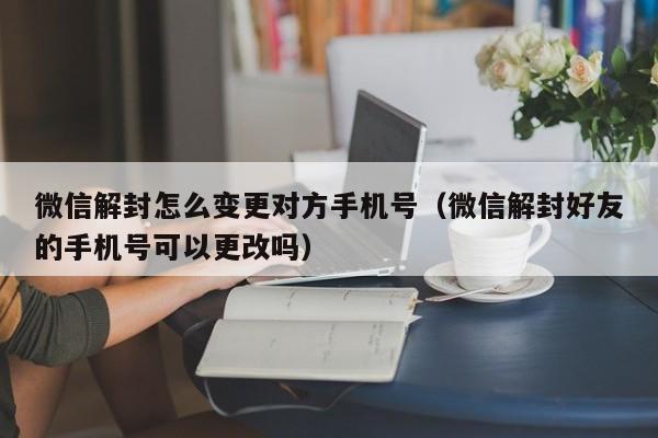 微信保号-微信解封怎么变更对方手机号（微信解封好友的手机号可以更改吗）(1)