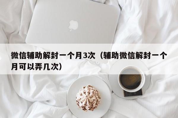 微信注册-微信辅助解封一个月3次（辅助微信解封一个月可以弄几次）(1)