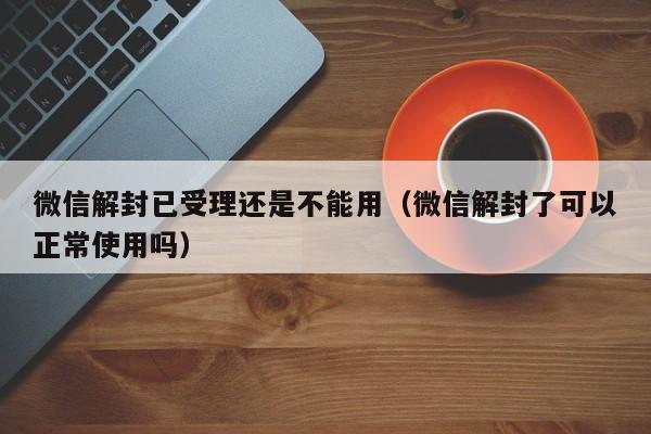 微信保号-微信解封已受理还是不能用（微信解封了可以正常使用吗）(1)