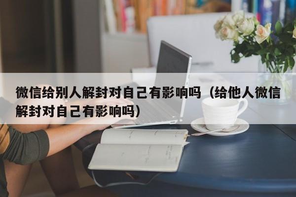 微信注册-微信给别人解封对自己有影响吗（给他人微信解封对自己有影响吗）(1)