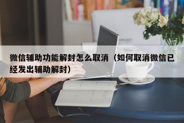 微信保号-微信辅助功能解封怎么取消（如何取消微信已经发出辅助解封）(1)