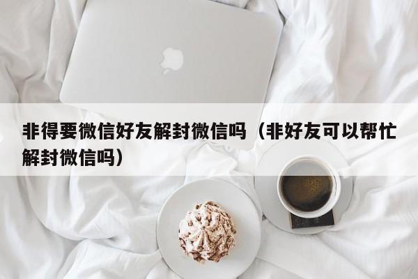 微信注册-非得要微信好友解封微信吗（非好友可以帮忙解封微信吗）(1)