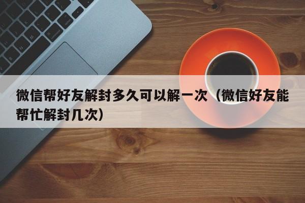 微信保号-微信帮好友解封多久可以解一次（微信好友能帮忙解封几次）(1)