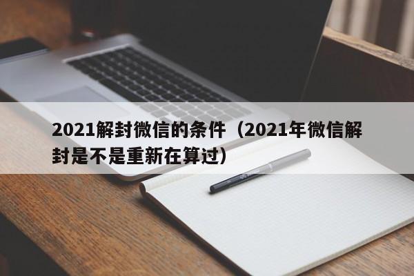 微信解封-2021解封微信的条件（2021年微信解封是不是重新在算过）(1)