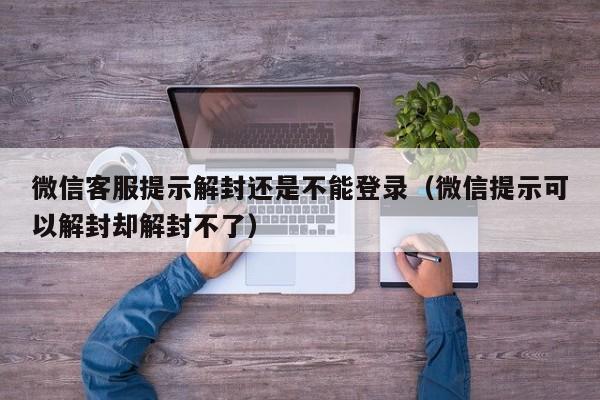 微信解封-微信客服提示解封还是不能登录（微信提示可以解封却解封不了）(1)