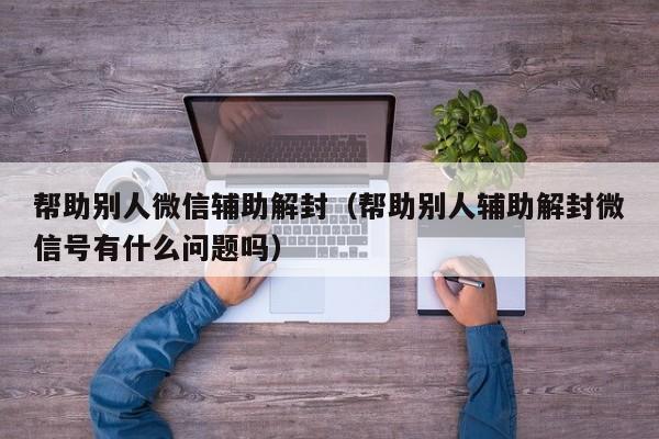 微信注册-帮助别人微信辅助解封（帮助别人辅助解封微信号有什么问题吗）(1)