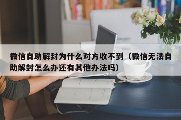 微信解封-微信自助解封为什么对方收不到（微信无法自助解封怎么办还有其他办法吗）(1)