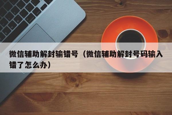 微信保号-微信辅助解封输错号（微信辅助解封号码输入错了怎么办）(1)