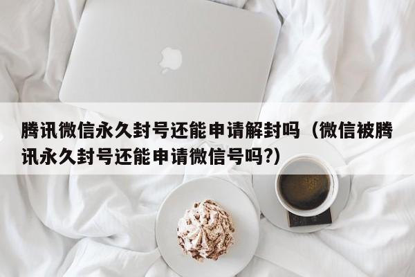 微信辅助-腾讯微信永久封号还能申请解封吗（微信被腾讯永久封号还能申请微信号吗?）(1)