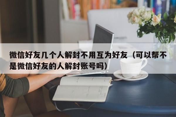 微信解封-微信好友几个人解封不用互为好友（可以帮不是微信好友的人解封账号吗）(1)