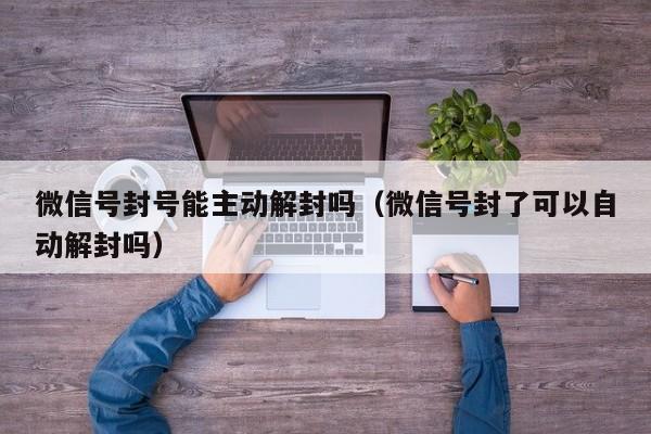 微信注册-微信号封号能主动解封吗（微信号封了可以自动解封吗）(1)