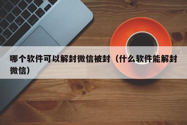 微信注册-哪个软件可以解封微信被封（什么软件能解封微信）(1)