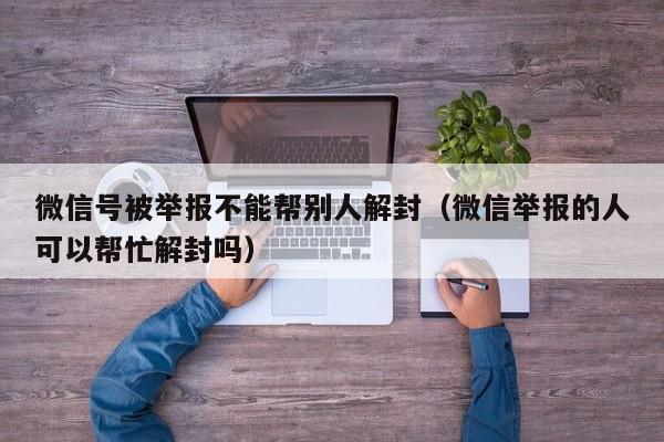 微信辅助-微信号被举报不能帮别人解封（微信举报的人可以帮忙解封吗）(1)