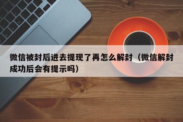 微信辅助-微信被封后进去提现了再怎么解封（微信解封成功后会有提示吗）(1)