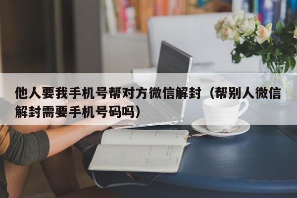 微信解封-他人要我手机号帮对方微信解封（帮别人微信解封需要手机号码吗）(1)