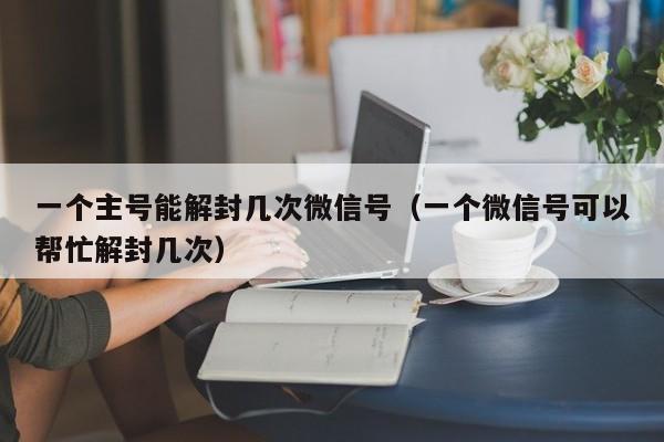 微信解封-一个主号能解封几次微信号（一个微信号可以帮忙解封几次）(1)