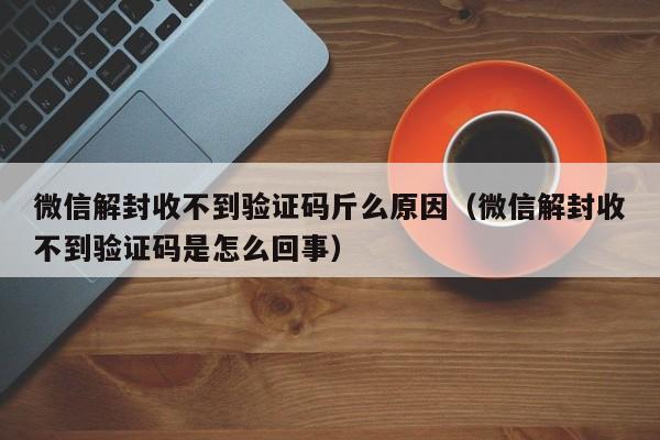 微信解封-微信解封收不到验证码斤么原因（微信解封收不到验证码是怎么回事）(1)