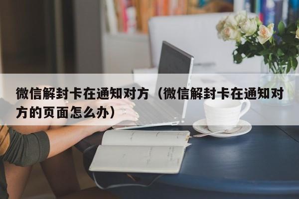 微信辅助-微信解封卡在通知对方（微信解封卡在通知对方的页面怎么办）(1)