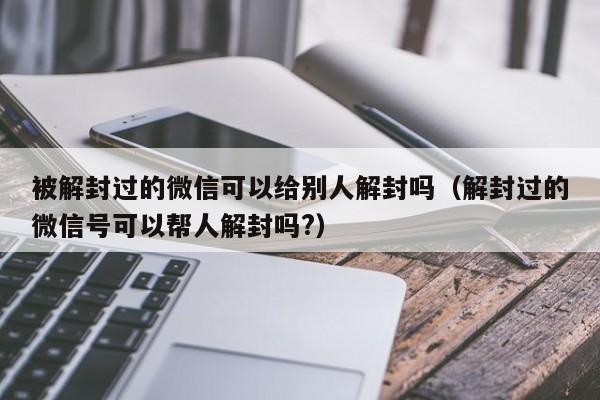 微信解封-被解封过的微信可以给别人解封吗（解封过的微信号可以帮人解封吗?）(1)