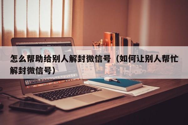 微信注册-怎么帮助给别人解封微信号（如何让别人帮忙解封微信号）(1)