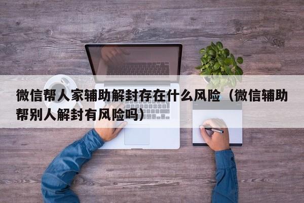 微信注册-微信帮人家辅助解封存在什么风险（微信辅助帮别人解封有风险吗）(1)