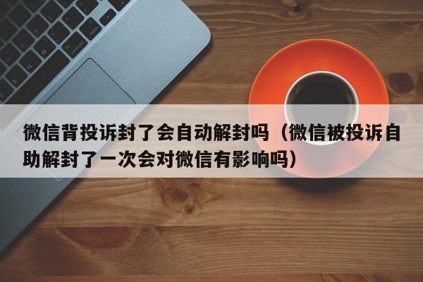 微信注册-微信背投诉封了会自动解封吗（微信被投诉自助解封了一次会对微信有影响吗）(1)