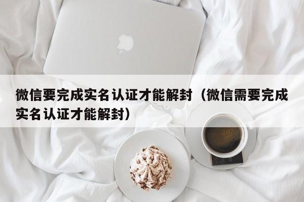 微信保号-微信要完成实名认证才能解封（微信需要完成实名认证才能解封）(1)