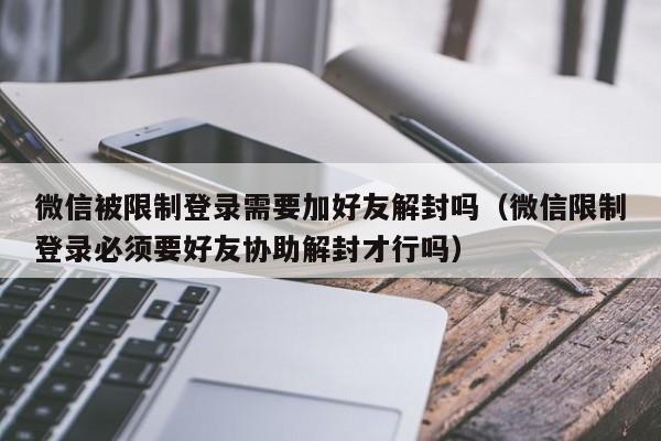 微信保号-微信被限制登录需要加好友解封吗（微信限制登录必须要好友协助解封才行吗）(1)