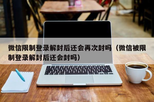 微信保号-微信限制登录解封后还会再次封吗（微信被限制登录解封后还会封吗）(1)