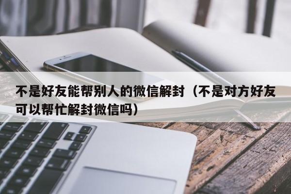 微信解封-不是好友能帮别人的微信解封（不是对方好友可以帮忙解封微信吗）(1)