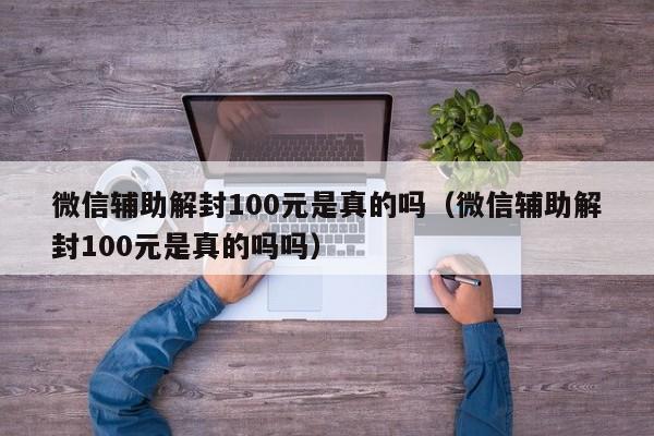 微信注册-微信辅助解封100元是真的吗（微信辅助解封100元是真的吗吗）(1)