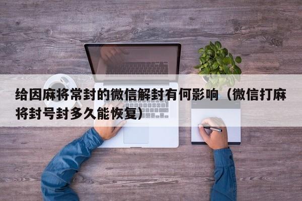 微信解封-给因麻将常封的微信解封有何影响（微信打麻将封号封多久能恢复）(1)