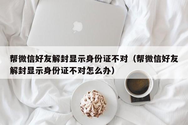 微信解封-帮微信好友解封显示身份证不对（帮微信好友解封显示身份证不对怎么办）(1)