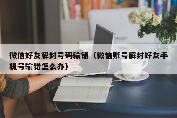 微信辅助-微信好友解封号码输错（微信账号解封好友手机号输错怎么办）(1)