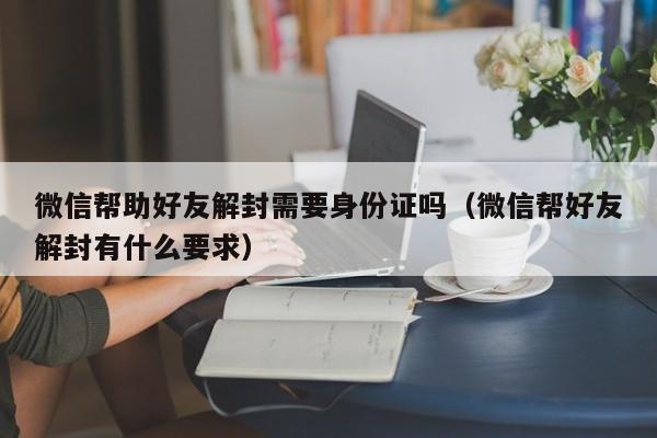 微信保号-微信帮助好友解封需要身份证吗（微信帮好友解封有什么要求）(1)