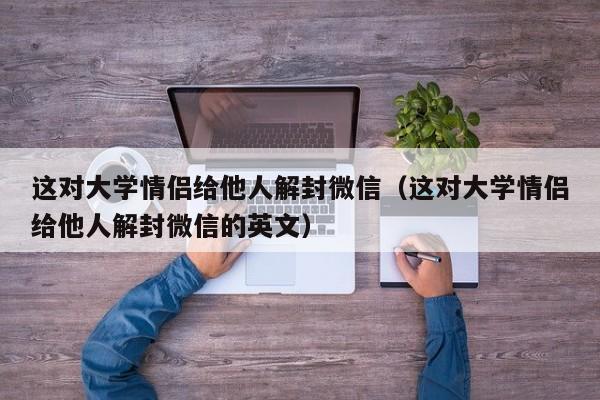 微信注册-这对大学情侣给他人解封微信（这对大学情侣给他人解封微信的英文）(1)