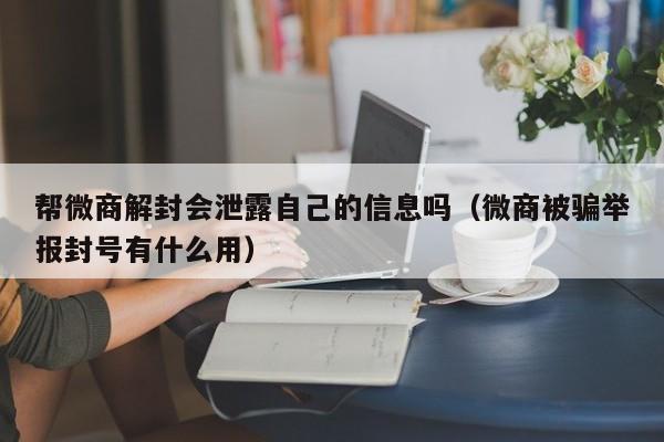 微信注册-帮微商解封会泄露自己的信息吗（微商被骗举报封号有什么用）(1)