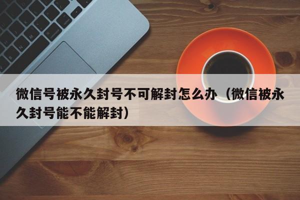 微信辅助-微信号被永久封号不可解封怎么办（微信被永久封号能不能解封）(1)