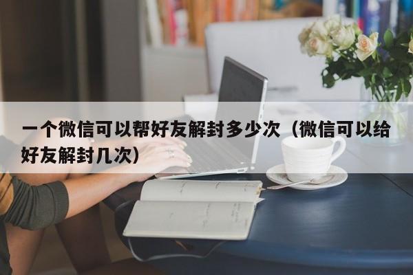 微信注册-一个微信可以帮好友解封多少次（微信可以给好友解封几次）(1)