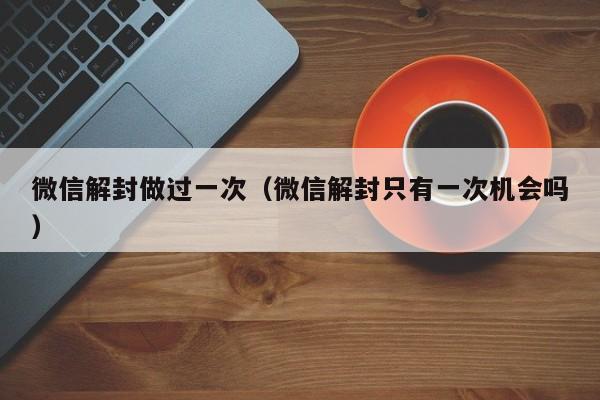 微信注册-微信解封做过一次（微信解封只有一次机会吗）(1)