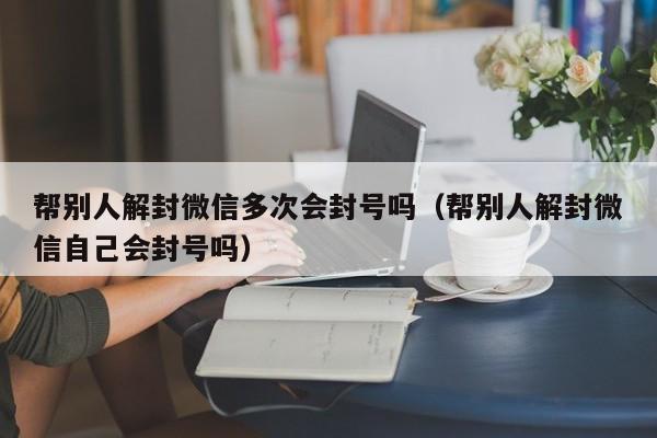 微信保号-帮别人解封微信多次会封号吗（帮别人解封微信自己会封号吗）(1)